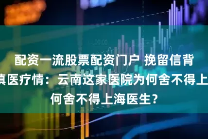 配资一流股票配资门户 挽留信背后的沪滇医疗情：云南这家医院为何舍不得上海医生？