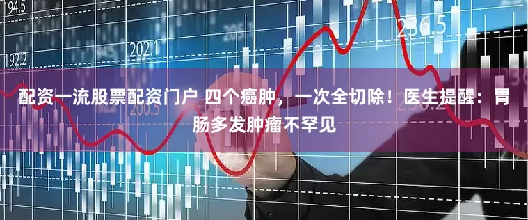 配资一流股票配资门户 四个癌肿，一次全切除！医生提醒：胃肠多发肿瘤不罕见