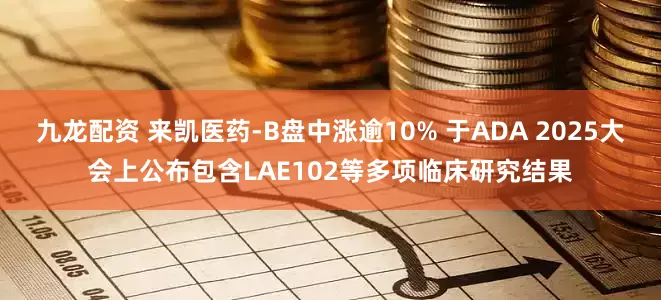 九龙配资 来凯医药-B盘中涨逾10% 于ADA 2025大会上公布包含LAE102等多项临床研究结果