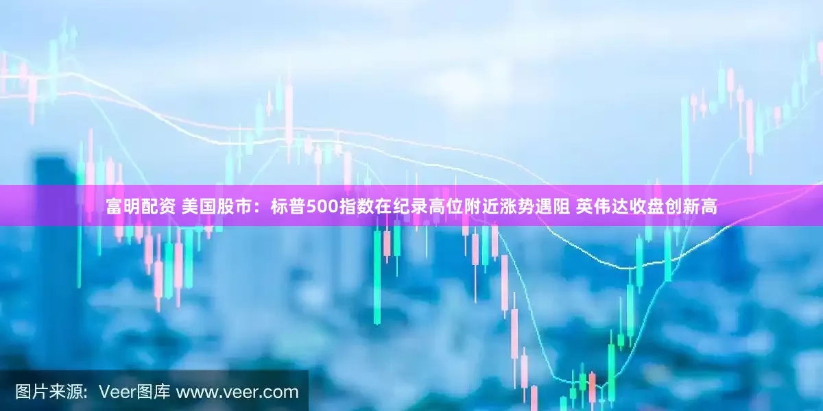 富明配资 美国股市：标普500指数在纪录高位附近涨势遇阻 英伟达收盘创新高