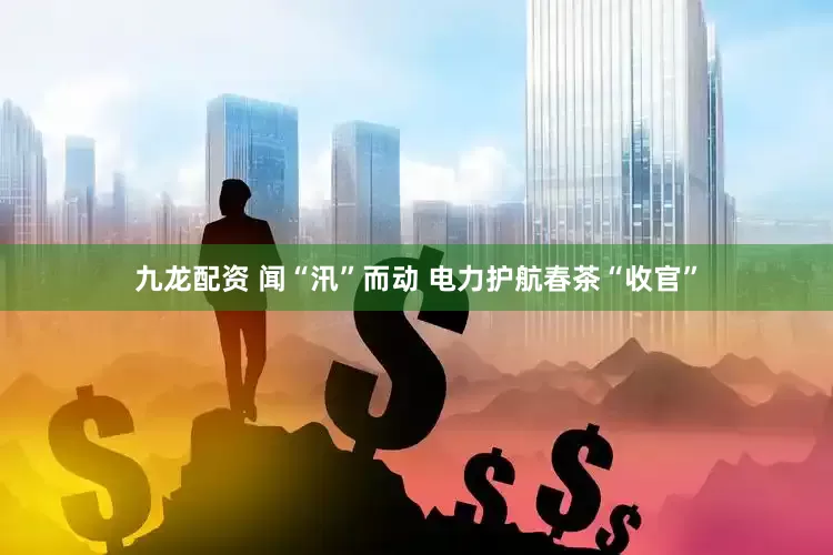 九龙配资 闻“汛”而动 电力护航春茶“收官”