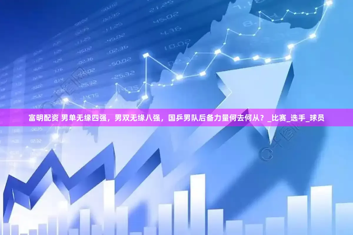 富明配资 男单无缘四强，男双无缘八强，国乒男队后备力量何去何从？_比赛_选手_球员