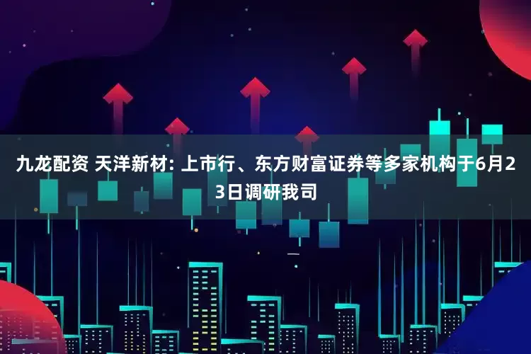 九龙配资 天洋新材: 上市行、东方财富证券等多家机构于6月23日调研我司