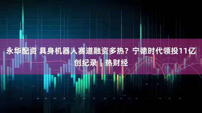 永华配资 具身机器人赛道融资多热？宁德时代领投11亿创纪录｜热财经