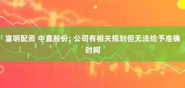 富明配资 中直股份: 公司有相关规划但无法给予准确时间