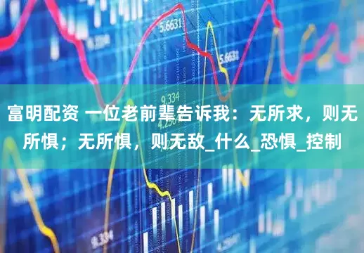 富明配资 一位老前辈告诉我：无所求，则无所惧；无所惧，则无敌_什么_恐惧_控制