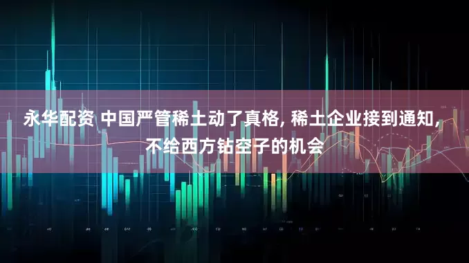 永华配资 中国严管稀土动了真格, 稀土企业接到通知, 不给西方钻空子的机会