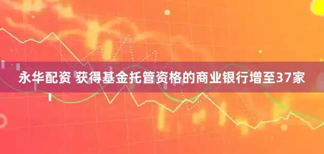 永华配资 获得基金托管资格的商业银行增至37家