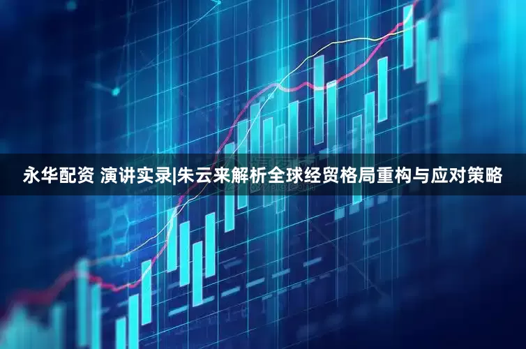 永华配资 演讲实录|朱云来解析全球经贸格局重构与应对策略