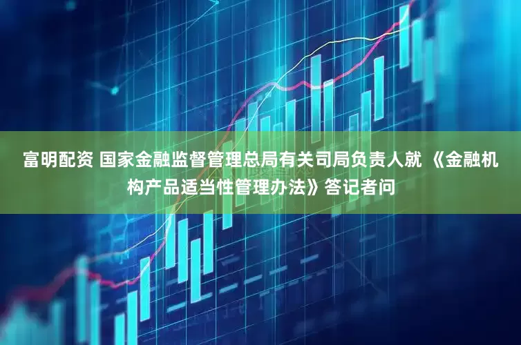 富明配资 国家金融监督管理总局有关司局负责人就 《金融机构产品适当性管理办法》答记者问