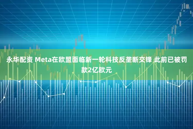 永华配资 Meta在欧盟面临新一轮科技反垄断交锋 此前已被罚款2亿欧元