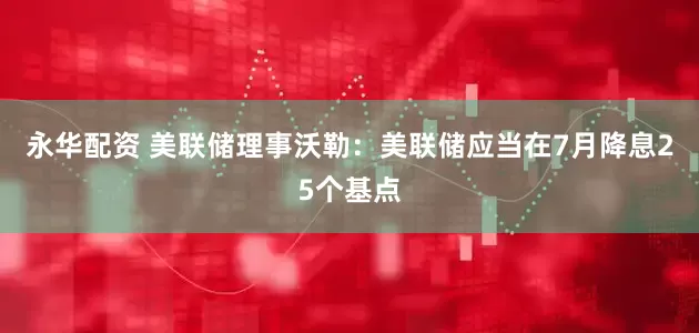 永华配资 美联储理事沃勒：美联储应当在7月降息25个基点