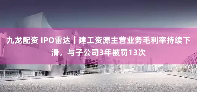 九龙配资 IPO雷达｜建工资源主营业务毛利率持续下滑，与子公司3年被罚13次