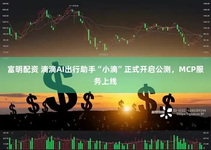 富明配资 滴滴AI出行助手“小滴”正式开启公测，MCP服务上线