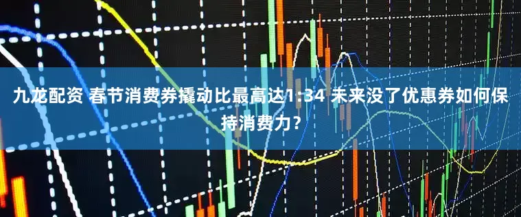 九龙配资 春节消费券撬动比最高达1:34 未来没了优惠券如何保持消费力？
