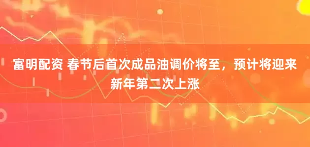 富明配资 春节后首次成品油调价将至，预计将迎来新年第二次上涨